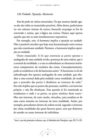 I V - L E I S T R I Á D I CAS . PARTE I I
126 Unidade, Oposição, Harmonia
Esta lei pode ter vários enunciados. Os que estamos dando ago­
ra não são todos os enunciados possíveis. Além destes, poderíamos
ter um número imenso de outros, bastando empregar as leis de
conversão e outras, que a lógica nos ensina. Damos aqui apenas
aqueles que são os mais imediatamente expressivos.
Por exemplo, este: A harmonia implica a oposição na unidade.
Não é possível conceber que haja urna harmonização entre termos
que não constituam unidade. Portanto, a harmonia implica oposi­
ção na unidade.
Outro enunciado: A lei que coerencia as partes opostas e
analogadas de urna unidade revela a presença de urna ordem, que é
a normal da totalidade, e a esta se subordinam os elementos intrín­
secos componentes da tectônica das coisas. Conseqüentemente,
pode-se estabelecer a lei da harmonia assim: "A harmonia é a lei de
subordinação dos opostos analogados de urna unidade, que obe­
dece a urna normal dada pela unidade corno totalidade, de modo
que o proceder das partes é obediente ao interesse do todo."
Isto não implica que as partes não possuam, também, um interesse
próprio, e não lhe obedeçam. Esta questão já foi examinada ao
estudarmos o todo e as partes, na parte sintética deste curso.1
Mas este interesse, de certo modo, virtualiza, para atualizar-se de
urna outra maneira no interesse da nova totalidade. Assim, por
exemplo, procedemos dentro da ordem social, segundo o interesse
das várias totalidades das quais fazemos parte, sem que deixemos
de atender ao nosso interesse de indivíduos.
I Isto é, nos três primeiros volumes, esp. A Sabedoria dos Princípios, caps. III, V e IX.
!
_.ft.;...,..
/ --. . �·'·'·.;.: ·,i -· .. . 87 · ..
·•
 