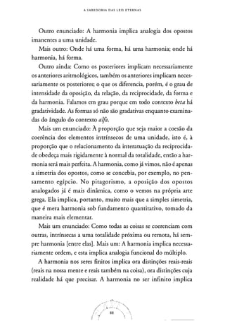 A S A B E D O R I A D A S L E I S E T E R N A S
Outro enunciado: A harmonia implica analogia dos opostos
imanentes a uma unidade.
Mais outro: Onde há uma forma, há uma harmonia; onde há
harmonia, há forma.
Outro ainda: Como os posteriores implicam necessariamente
os anteriores aritmológicos, também os anteriores implicam neces­
sariamente os posteriores; o que os diferencia, porém, é o grau de
intensidade da oposição, da relação, da reciprocidade, da forma e
da harmonia. Falamos em grau porque em todo contexto beta há
gradatividade. As formas só não são gradativas enquanto examina­
das do ângulo do contexto alfa.
Mais um enunciado: À proporção que seja maior a coesão da
coerência dos elementos intrínsecos de uma unidade, isto é, à
proporção que o relacionamento da interatuação da reciprocida­
de obedeça mais rigidamente à normal da totalidade, então a har­
monia será mais perfeita. A harmonia, como já vimos, não é apenas
a simetria dos opostos, como se concebia, por exemplo, no pen­
samento egípcio. No pitagorismo, a oposição dos opostos
analogados já é mais dinâmica, como o vemos na própria arte
grega. Ela implica, portanto, muito mais que a simples simetria,
que é mera harmonia sob fundamento quantitativo, tomado da
maneira mais elementar.
Mais um enunciado: Como todas as coisas se coerenciam com
outras, intrínsecas a uma totalidade próxima ou remota, há sem­
pre harmonia [entre elas] . Mais um: A harmonia implica necessa­
riamente ordem, e esta implica analogia funcional do múltiplo.
A harmonia nos seres finitos implica ora distinções reais-reais
(reais na nossa mente e reais também na coisa), ora distinções cuja
realidade há que precisar. A harmonia no ser infinito _implica
f.� .
w· · · · · .,
, .
88
 