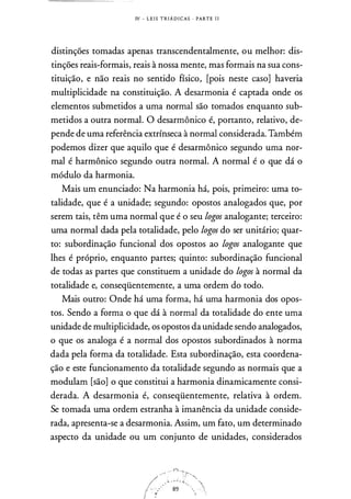 IV - L E I S T R I Á D I CAS · PARTE l i
distinções tomadas apenas transcendentalmente, ou melhor: dis­
tinções reais-formais, reais à nossa mente, mas formais na sua cons­
tituição, e não reais no sentido físico, [pois neste caso] haveria
multiplicidade na constituição. A desarmonia é captada onde os
elementos submetidos a uma normal são tomados enquanto sub­
metidos a outra normal. O desarmônico é, portanto, relativo, de­
pende de uma referência extrínseca à normal considerada. Também
podemos dizer que aquilo que é desarmônico segundo uma nor­
mal é harmônico segundo outra normal. A normal é o que dá o
módulo da harmonia.
Mais um enunciado: Na harmonia há, pois, primeiro: uma to­
talidade, que é a unidade; segundo: opostos analogados que, por
serem tais, têm uma normal que é o seu logos analogante; terceiro:
uma normal dada pela totalidade, pelo logos do ser unitário; quar­
to: subordinação funcional dos opostos ao logos analogante que
lhes é próprio, enquanto partes; quinto: subordinação funcional
de todas as partes que constituem a unidade do logos à normal da
totalidade e, conseqüentemente, a uma ordem do todo.
Mais outro: Onde há uma forma, há uma harmonia dos opos­
tos. Sendo a forma o que dá à normal da totalidade do ente uma
unidade de multiplicidade, os opostos da unidade sendo analogados,
o que os analoga é a normal dos opostos subordinados à norma
dada pela forma da totalidade. Esta subordinação, esta coordena­
ção e este funcionamento da totalidade segundo as normais que a
modulam [são] o que constitui a harmonia dinamicamente consi­
derada. A desarmonia é, conseqüentemente, relativa à ordem.
Se tomada uma ordem estranha à imanência da unidade conside­
rada, apresenta-se a desarmonia. Assim, um fato, um determinado
aspecto da unidade ou um conjunto de unidades, considerados
 