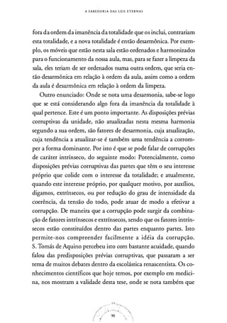 A S A B E D O R I A DAS L E I S E T E R N A S
fora da ordem da imanência da totalidade que os inclui, contrariam
esta totalidade, e a nova totalidade é então desarmônica. Por exem­
plo, os móveis que estão nesta sala estão ordenados e harmonizados
para o funcionamento da nossa aula, mas, para se fazer a limpeza da
sala, eles teriam de ser ordenados numa outra ordem, que seria en­
tão desarmônica em relação à ordem da aula, assim como a ordem
da aula é desarmônica em relação à ordem da limpeza.
Outro enunciado: Onde se nota uma desarmonia, sabe-se logo
que se está considerando algo fora da imanência da totalidade à
qual pertence. Este é um ponto importante. fu disposições prévias
corruptivas da unidade, não atualizadas nesta mesma harmonia
segundo a sua ordem, são fatores de desarmonia, cuja atualização,
cuja tendência a atualizar-se é também uma tendência a corrom­
per a forma dominante. Por isto é que se pode falar de corrupções
de caráter intrínseco, do seguinte modo: Potencialmente, como
disposições prévias corruptivas das partes que têm o seu interesse
próprio que colide com o interesse da totalidade; e atualmente,
quando este interesse próprio, por qualquer motivo, por auxílios,
digamos, extrínsecos, ou por redução do grau de intensidade da
coerência, da tensão do todo, pode atuar de modo a efetivar a
corrupção. De maneira que a corrupção pode surgir da combina­
ção de fatores intrínsecos e extrínsecos, sendo que os fatores intrín­
secos estão constituídos dentro das partes enquanto partes. Isto
permite-nos compreender facilmente a idéia da corrupção.
S. Tomás de Aquino percebeu isto com bastante acuidade, quando
falou das predisposições prévias corruptivas, que passaram a ser
tema de muitos debates dentro da escolástica renascentista. Os co­
nhecimentos científicos que hoje temos, por exemplo em medici­
na, nos mostram a validade desta tese, onde se nota também que
, . ,; . ,i
90
 
