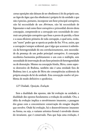 I V - L E I S T R I Á D I CAS · PARTE I I
certas oposições não deixam de ser obedientes à lei do próprio um,
ao logos do logos; que elas obedecem à própria lei da unidade e que
não é preciso, portanto, incorporar um fator principal corruptivo,
não há necessidade de um Ahriman, não há necessidade de
hipostasiar o mal corno fator corruptivo e primordial; dentro desta
concepção, compreende-se a corrupção sem necessidade de cons­
truir um princípio corruptivo que fosse o ponto de partida, o fator
e a causa eficiente primeira de toda corrupção, o qual seria, então,
um "outro" poder que se oporia ao poder do Ser. Vê-se, assim, que
a corrupção é sempre acidental, que é algo que acontece à substân­
cia da heterogeneidade do seu correlacionarnento, sem necessida­
de da presença de um poder principal corruptivo. A concepção
escolástica harmoniza perfeitamente o um com o múltiplo, sem
necessidade de intervenção de um fator primeiro de heterogeneidade
ou de destruição. Mesmo na concepção hindu, Shiva, corno aspec­
to destrutivo de Brahrna, também não é urna entidade fora de
Brahrna; isto é, as ações de Shiva são conseqüências acidentais da
própria atuação da lei da unidade. Esta concepção resolve tal pro­
blema de modo definitivo e apodíctico.
127 Unidade, Oposição, Evolução
Sem a dualidade dos opostos, não há evolução na unidade; a
dualidade dos opostos fundamenta a evolução da unidade. Ora, a
idéia da evolução implica o envolvimento imanente, a passagem
dos graus com a concomitante conservação do estagiar daquilo
que envolve. Onde há evolução, há o desenvolvimento imanente
na forma, ou seja, o variante arítrnico formal é envolvido dentro
do invariante, que é conservado. Para que haja urna evolução, é
 