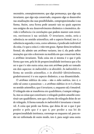 A S A B E D O R I A D A S L E I S E T E R N A S
necessário, conseqüentemente, que algo permaneça, que algo seja
invariante, que algo seja conservado, enquanto algo se desenvolve
nas atualizações das suas possibilidades, comproporcionadas à sua
forma. Assim, uma forma pode assumir tais ou quais aspectos
nos estágios do seu desenvolvimento dinâmico e cinemático, de­
vido à influência e às correlações que podem manter com tercei­
ros, extrínsecos à sua unidade. O invariante, então, seria a
substância no sentido aristotélico, sob o aspecto formal, isto é, a
substância segunda; e esta, como sabemos, é predicado indivisível
da coisa, é o que a coisa é, e não tem graus. Apesar desta invariância
formal, ela admite um arithmos variante, isto é, ela pode sofrer
mutações que não a destroem na medida em que conservam bem
o arithmos invariante. Toda coisa em si mesma é o que é pela
forma que tem, pela lei de proporcionalidade intrínseca que a faz
ser o que é e não outra coisa; mas este arithmos pode ser tomado
em dois aspectos: in indivisibile e in divisibile. ln indivisibile é a
forma no sentido aristotélico, e in divisibile (divisivelmente,
gradativamente) é o seu aspecto dinâmico, a sua dinamicidade.
O arithmos eidético da coisa - não o eidos noético, isto é, o
eidos tal como o possuímos -, o arithmos eidético in re é a forma
no sentido aristotélico, que é invariante, e, enquanto tal, é imutável.
O triângulo não se transforma em quadrilátero, é sempre triângu­
lo, mas as coisas que constituem o triângulo podem amanhã cons­
tituir um quadrilátero, sem que a forma do triângulo deixe de ser
de triângulo. A forma tomada in indivisibile é invariante e imutá­
vel. A coisa que perde sua forma, que deixa de ser o que é por
perder o pelo que é o que é, por perder a sua lei de
proporcionalidade intrínseca, corrompe-se enquanto tal, para en­
tão ser enformada de outro modo, isto é, para surgir uma outra
.-· -··.f�:-. .._
/' �-J'.� . ' '.,,� ''"',-1 - : 92
:
 