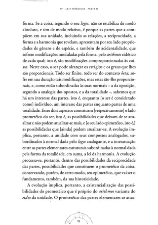 I V - L E I S T R I Á D I CA S · PART E I I
forma. S� a coisa, segundo o seu logos, não se estabiliza de modo
absoluto, e sim de modo relativo, é porque as partes que a com­
põem em sua unidade, incluindo as relações, a reciprocidade, a
forma e a harmonia que revelam, apresentam por seu lado proprie­
dades de gênero e de espécie, e também de acidentalidade, que
sofrem modificações moduladas pela forma, pelo arithmos eidético
de cada qual; isto é, são modificações comproporcionadas às coi­
sas. Neste caso, o ser pode alcançar os estágios e os graus que lhes
são proporcionais. Todo ser finito, todo ser do contexto beta, so­
fre em sua duração tais modificações, mas estas são-lhe proporcio­
nais, e, como estão subordinadas às suas normais - a da oposição,
segundo a analogia dos opostos, e a da totalidade -, sabemos que
há um interesse das partes, isto é, enquanto [o ser é considerado
como] indivíduo, um interesse das partes enquanto partes de uma
totalidade. Estes dois aspectos constituem [respectivamente] o lado
prometéico do ser, isto é, as possibilidades que deixam de se atu­
alizar e não podem atualizar-se mais, e [o seu lado epimetéico, isto é,]
as possibilidades que [ainda] podem atualizar-se. A evolução im­
plica, portanto, a unidade com seus compostos analogados, su­
bordinados à normal dada pelo logos analogante, e a interatuação
entre as partes elementares estruturais subordinadas à normal dada
pela forma da totalidade, em suma, a lei da harmonia. A evolução
processa-se, portanto, dentro das possibilidades da reciprocidade
das partes, possibilidades que constituem o prometéico da coisa,
conservando, porém, de certo modo, seu epimetéico, que vai ser o
fundamento, também, da sua historicidade.
A evolução implica, portanto, a existencialização das possi­
bilidades do prometéico que é próprio do arithmos variante do
eidos da unidade. O prometéico das partes elementares se atua-
1
 