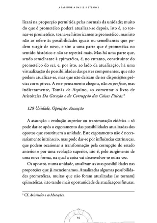 A S A B E D O R I A D A S L E I S E T E R N A S
lizará na proporção permitida pelas normais da unidade; muito
do que é prometéico poderá atualizar-se depois, isto é, ao tor­
nar-se prometéico, torna-se historicamente prometéico, mas isto
não se refere às possibilidades iguais ou semelhantes que po­
dem surgir de novo, e sim a uma parte que é prometéica no
sentido histórico e não se repetirá mais. Mas há uma parte que,
sendo semelhante à epimetéica, é, no entanto, constituinte do
prometéico do ser, e, por isto, ao lado da atualização, há uma
virtualização de possibilidades das partes componentes, que não
podem atualizar-se, mas que não deixam de ser disposições pré­
vias corruptivas. A este pensamento chegou, não exprofesso, mas
indiretamente, Tomás de Aquino, ao comentar o livro de
Aristóteles Da Geração e da Corrupção das Coisas Físicas.2
128 Unidade, Oposição, Assunção
A assunção - evolução superior ou transmutação eidética - só
pode dar-se após o esgotamento das possibilidades atualizadas dos
opostos que constituem a unidade. Este esgotamento não é neces­
sariamente intrínseco, mas pode dar-se por influências extrínsecas,
que podem ocasionar a transformação pela corrupção do estado
anterior e por uma evolução superior, isto é, pelo surgimento de
uma nova forma, na qual a coisa vai desenvolver-se outra vez.
Os opostos, numa unidade, atualizam as suas possibilidades nas
proporções que já mencionamos. Atualizadas algumas possibilida­
des prometéicas, muitas que não foram atualizadas [se tornam]
epimetéicas, não tendo mais oportunidade de atualizações futuras.
2 Cf. Aristóteles e as Mutações.
/)f�'l '41 Õ" ., 
ii •
---- _..__ --��- ---· -
 