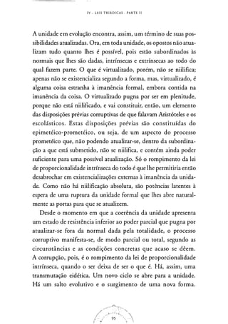 I V - L E I S T R I Á D I CAS · PARTE l i
A unidade em evolução encontra, assim, um término de suas pos­
sibilidades atualizadas. Ora, em toda unidade, os opostos não atua­
lizam tudo quanto lhes é possível, pois estão subordinados às
normais que lhes são dadas, intrínsecas e extrínsecas ao todo do
qual fazem parte. O que é virtualizado, porém, não se niilifica;
apenas não se existencializa segundo a forma, mas, virtualizado, é
alguma coisa estranha à imanência formal, embora contida na
imanência da coisa. O virtualizado pugna por ser em plenitude,
porque não está niilificado, e vai constituir, então, um elemento
das disposições prévias corruptivas de que falavam Aristóteles e os
escolásticos. Estas disposições prévias são constituídas do
epimetéico-prometéico, ou seja, de um aspecto do processo
prometéico que, não podendo atualizar-se, dentro da subordina­
ção a que está submetido, não se niilifica, e contém ainda poder
suficiente para uma possível atualização. Só o rompimento da lei
de proporcionalidade intrínseca do todo é que lhe permitiria então
desabrochar em existencializações externas à imanência da unida­
de. Como não há niilificação absoluta, são potências latentes à
espera de uma ruptura da unidade formal que lhes abre natural­
mente as portas para que se atualizem.
Desde o momento em que a coerência da unidade apresenta
um estado de resistência inferior ao poder parcial que pugna por
atualizar-se fora da normal dada pela totalidade, o processo
corruptivo manifesta-se, de modo parcial ou total, segundo as
circunstâncias e as condições concretas que acaso se dêem.
A corrupção, pois, é o rompimento da lei de proporcionalidade
intrínseca, quando o ser deixa de ser o que é. Há, assim, uma
transmutação eidética. Um novo ciclo se abre para a unidade.
Há um salto evolutivo e o surgimento de uma nova forma.
 