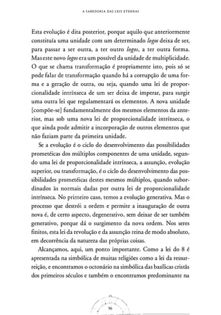 A S A B E D O R I A DAS L E I S E T E R N A S
Esta evolução é dita posterior, porque aquilo que anteriormente
constituía uma unidade com um determinado logos deixa de ser,
para passar a ser outra, a ter outro logos, a ter outra forma.
Mas este novo logos era um possível da unidade de multiplicidade.
O que se chama transformação é propriamente isto, pois só se
pode falar de transformação quando há a corrupção de uma for­
ma e a geração de outra, ou seja, quando uma lei de propor­
cionalidade intrínseca de um ser deixa de imperar, para surgir
uma outra lei que regulamentará os elementos. A nova unidade
[compõe-se] fundamentalmente dos mesmos elementos da ante­
rior, mas sob uma nova lei de proporcionalidade intrínseca, o
que ainda pode admitir a incorporação de outros elementos que
não faziam parte da primeira unidade.
Se a evolução é o ciclo do desenvolvimento das possibilidades
prometéicas dos múltiplos componentes de uma unidade, segun­
do uma lei de proporcionalidade intrínseca, a assunção, evolução
superior, ou transformação, é o ciclo do desenvolvimento das pos­
sibilidades prometéicas destes mesmos múltiplos, quando subor­
dinados às normais dadas por outra lei de proporcionalidade
intrínseca. No primeiro caso, temos a evolução generativa. Mas o
processo que destrói a ordem e permite a inauguração de outra
nova é, de certo aspecto, degenerativo, sem deixar de ser também
generativo, porque dá o surgimento da nova ordem. Nos seres
finitos, esta lei da revolução e da assunção reina de modo absoluto,
em decorrência da natureza das próprias coisas.
Alcançamos, aqui, um ponto importante. Como a lei do 8 é
apresentada na simbólica de muitas religiões como a lei da ressur­
reição, e encontramos o octonário na simbólica das basílicas cristãs
dos primeiros séculos e também o encontramos predominante na
_ &'�-
/<:.·.r.:t . ��. i.�'..,"
.., ':··--�
 
