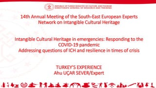 14th Annual Meeting of the South-East European Experts
Network on Intangible Cultural Heritage
Intangible Cultural Heritage in emergencies: Responding to the
COVID-19 pandemic
Addressing questions of ICH and resilience in times of crisis
TURKEY’S EXPERIENCE
Ahu UÇAR SEVER/Expert
 