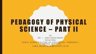 PEDAGOGY OF PHYSICAL
SCIENCE – PART II
B Y
D R . I . U M A M A H E S W A R I
P R I N C I PA L
P E N I E L R U R A L C O L L E G E O F E D U C AT I O N , V E M PA R A L I ,
D I N D I G U L D I S T R I C T
I U M A _ M A H E S W A R I @ YA H O O . C O . I N
 