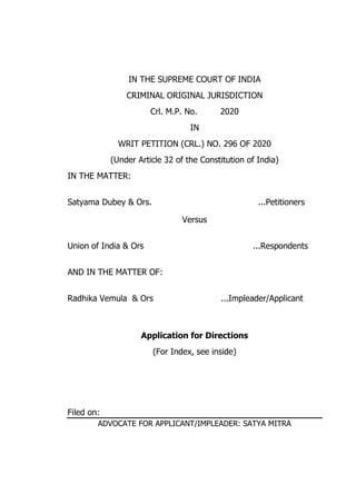 IN THE SUPREME COURT OF INDIA
CRIMINAL ORIGINAL JURISDICTION
Crl. M.P. No. 2020
IN
WRIT PETITION (CRL.) NO. 296 OF 2020
(Under Article 32 of the Constitution of India)
IN THE MATTER:
Satyama Dubey & Ors. ...Petitioners
Versus
Union of India & Ors ...Respondents
AND IN THE MATTER OF:
Radhika Vemula & Ors ...Impleader/Applicant
Application for Directions
(For Index, see inside)
Filed on:
ADVOCATE FOR APPLICANT/IMPLEADER: SATYA MITRA
 