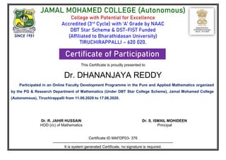 JAMAL MOHAMED COLLEGE (Autonomous)
College with Potential for Excellence
Accredited (3rd
Cycle) with ‘A’ Grade by NAAC
DBT Star Scheme & DST-FIST Funded
(Affiliated to Bharathidasan University)
TIRUCHIRAPPALLI – 620 020.
Certificate of Participation
This Certificate is proudly presented to
Dr. DHANANJAYA REDDY
Participated in an Online Faculty Development Programme in the Pure and Applied Mathematics organized
by the PG & Research Department of Mathematics (Under DBT Star College Scheme), Jamal Mohamed College
(Autonomous), Tiruchirappalli from 11.06.2020 to 17.06.2020.
Dr. R. JAHIR HUSSAIN
HOD (i/c) of Mathematics RASANNA
FDP Organizing Secretary
Dr. S. ISMAIL MOHIDEEN
Principal
Certificate ID MAFDP03- 376
------------------------------------------------------------------------------------------------
It is system generated Certificate, no signature is required.
SINCE 1951
 