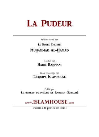 LA PUDEUR
Œuvre écrite par
LE NOBLE CHEIKH :
MUHAMMAD AL-HAMAD
Traduit par
HABIB RAHMANI
Revu et corrigé par
L’EQUIPE ISLAMHOUSE
Publié par
Le bureau de prêche de Rabwah (Riyadh)
www.ISLAMHOUSE.com
L’islam à la portée de tous !
 