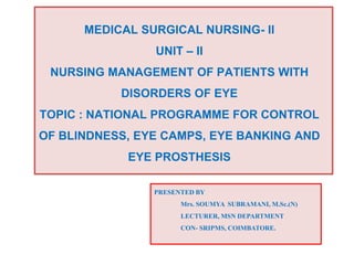 MEDICAL SURGICAL NURSING- II
UNIT – II
NURSING MANAGEMENT OF PATIENTS WITH
DISORDERS OF EYE
TOPIC : NATIONAL PROGRAMME FOR CONTROL
OF BLINDNESS, EYE CAMPS, EYE BANKING AND
EYE PROSTHESIS
PRESENTED BY
Mrs. SOUMYA SUBRAMANI, M.Sc.(N)
LECTURER, MSN DEPARTMENT
CON- SRIPMS, COIMBATORE.
 