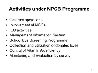 10
Activities under NPCB Programme
• Cataract operations
• Involvement of NGOs
• IEC activities
• Management Information System
• School Eye Screening Programme
• Collection and utilization of donated Eyes
• Control of Vitamin A deficiency
• Monitoring and Evaluation by survey
 