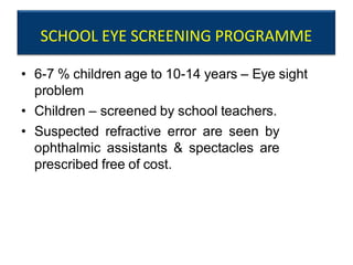 SCHOOL EYE SCREENING PROGRAMME
• 6-7 % children age to 10-14 years – Eye sight
problem
• Children – screened by school teachers.
• Suspected refractive error are seen by
ophthalmic assistants & spectacles are
prescribed free of cost.
 