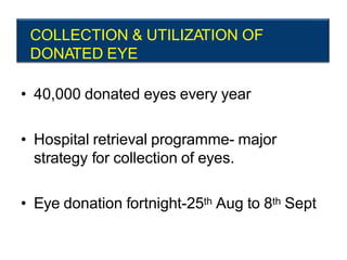 COLLECTION & UTILIZATION OF
DONATED EYE
• 40,000 donated eyes every year
• Hospital retrieval programme- major
strategy for collection of eyes.
• Eye donation fortnight-25th Aug to 8th Sept
 