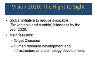 Vision 2020: The Right to Sight
• Global initiative to reduce avoidable
(Preventable and curable) blindness by the
year 2020.
• Main features:
– Target Diseases
– Human resource development and
infrastructure and technology development.
 