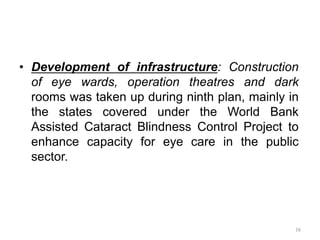 16
• Development of infrastructure: Construction
of eye wards, operation theatres and dark
rooms was taken up during ninth plan, mainly in
the states covered under the World Bank
Assisted Cataract Blindness Control Project to
enhance capacity for eye care in the public
sector.
 