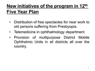 New initiatives of the program in 12th
Five Year Plan
17
• Distribution of free spectacles for near work to
old persons suffering from Presbyopia.
• Telemedicine in ophthalmology department
• Provision of multipurpose District Mobile
Ophthalmic Units in all districts all over the
country.
 