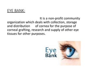 EYE BANK:
It is a non-profit community
organization which deals with collection, storage
and distribution of cornea for the purpose of
corneal grafting, research and supply of other eye
tissues for other purposes.
 