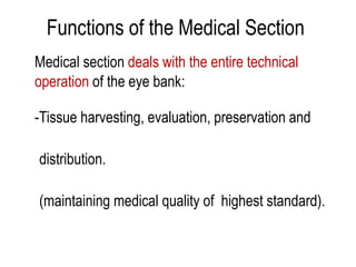 Functions of the Medical Section
Medical section deals with the entire technical
operation of the eye bank:
-Tissue harvesting, evaluation, preservation and
distribution.
(maintaining medical quality of highest standard).
 