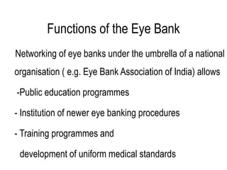 Functions of the Eye Bank
Networking of eye banks under the umbrella of a national
organisation ( e.g. Eye Bank Association of India) allows
-Public education programmes
- Institution of newer eye banking procedures
- Training programmes and
development of uniform medical standards
 