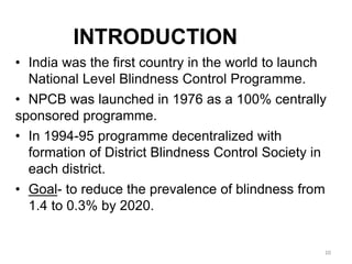10
INTRODUCTION
• India was the first country in the world to launch
National Level Blindness Control Programme.
• NPCB was launched in 1976 as a 100% centrally
sponsored programme.
• In 1994-95 programme decentralized with
formation of District Blindness Control Society in
each district.
• Goal- to reduce the prevalence of blindness from
1.4 to 0.3% by 2020.
 