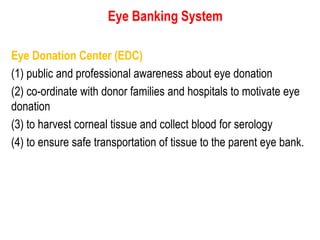 Eye Banking System
Eye Donation Center (EDC)
(1) public and professional awareness about eye donation
(2) co-ordinate with donor families and hospitals to motivate eye
donation
(3) to harvest corneal tissue and collect blood for serology
(4) to ensure safe transportation of tissue to the parent eye bank.
 