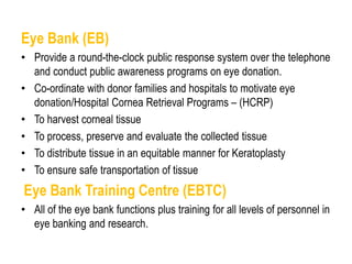 Eye Bank (EB)
• Provide a round-the-clock public response system over the telephone
and conduct public awareness programs on eye donation.
• Co-ordinate with donor families and hospitals to motivate eye
donation/Hospital Cornea Retrieval Programs – (HCRP)
• To harvest corneal tissue
• To process, preserve and evaluate the collected tissue
• To distribute tissue in an equitable manner for Keratoplasty
• To ensure safe transportation of tissue
Eye Bank Training Centre (EBTC)
• All of the eye bank functions plus training for all levels of personnel in
eye banking and research.
 