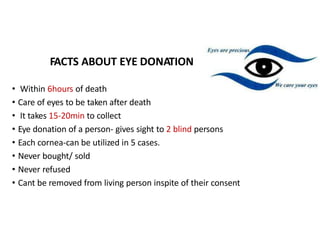 FACTS ABOUT EYE DONATION
• Within 6hours of death
• Care of eyes to be taken after death
• It takes 15-20min to collect
• Eye donation of a person- gives sight to 2 blind persons
• Each cornea-can be utilized in 5 cases.
• Never bought/ sold
• Never refused
• Cant be removed from living person inspite of their consent
 