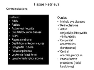 Tissue Retrieval
Contraindications:
Systemic:
• AIDS
• Rabies
• Active viral hepatitis
• Creutzfeldt-Jakob disease
• SSPE
• Reye’s syndrome
• Death from unknown causes
• Congenital Rubella
• Active septicemia
• Leukemia (blast form)
• Lymphoma/lymphosarcoma
Ocular:
• Intrinsic eye diseases
 Retinoblastoma
 Active
conjuctivitis,iritis,uveitis,
vitritis,retinitis
 Congenital
abnormalities
(keratoconus)
 Central
opacities,pterygium
• Prior refractive
procedures (radial
keratotomy)
 