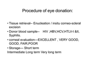 Procedure of eye donation:
• Tissue retrieval-- Enucleation / insitu corneo-scleral
excision
• Donor blood sample-- HIV ,HBV,HCV,HTLV-I &II,
Syphilis.
• corneal evaluation---EXCELLENT , VERY GOOD,
GOOD, FAIR,POOR
• Storage--- Short term
Intermediate Long term Very long term
 