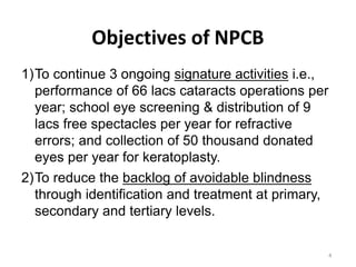 4
Objectives of NPCB
1)To continue 3 ongoing signature activities i.e.,
performance of 66 lacs cataracts operations per
year; school eye screening & distribution of 9
lacs free spectacles per year for refractive
errors; and collection of 50 thousand donated
eyes per year for keratoplasty.
2)To reduce the backlog of avoidable blindness
through identification and treatment at primary,
secondary and tertiary levels.
 
