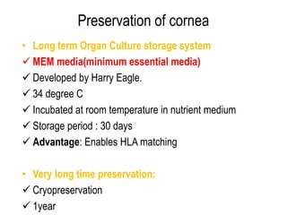 Preservation of cornea
• Long term Organ Culture storage system
 MEM media(minimum essential media)
 Developed by Harry Eagle.
 34 degree C
 Incubated at room temperature in nutrient medium
 Storage period : 30 days
 Advantage: Enables HLA matching
• Very long time preservation:
 Cryopreservation
 1year
 