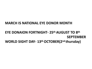 MARCH IS NATIONAL EYE DONOR MONTH
EYE DONAION FORTNIGHT- 25th AUGUST TO 8th
SEPTEMBER
WORLD SIGHT DAY- 13th OCTOBER(2nd thursday)
 