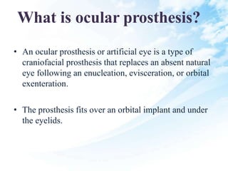 What is ocular prosthesis?
• An ocular prosthesis or artificial eye is a type of
craniofacial prosthesis that replaces an absent natural
eye following an enucleation, evisceration, or orbital
exenteration.
• The prosthesis fits over an orbital implant and under
the eyelids.
 