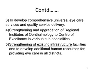 5
Contd…….
3)To develop comprehensive universal eye care
services and quality service delivery.
4)Strengthening and upgradation of Regional
Institutes of Ophthalmology to Centre of
Excellance in various sub-specialities.
5)Strengthening of existing infrastructure facilities
and to develop additional human resources for
providing eye care in all districts.
 