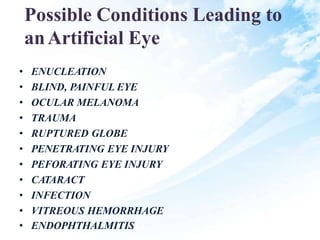 Possible Conditions Leading to
anArtificial Eye
• ENUCLEATION
• BLIND, PAINFUL EYE
• OCULAR MELANOMA
• TRAUMA
• RUPTURED GLOBE
• PENETRATING EYE INJURY
• PEFORATING EYE INJURY
• CATARACT
• INFECTION
• VITREOUS HEMORRHAGE
• ENDOPHTHALMITIS
 