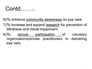 6
Contd……..
6)To enhance community awareness on eye care.
7)To increase and expand research for prevention of
blindness and visual impairment.
8)To secure participation of voluntary
organizations/private practitioners in delivering
eye care.
 
