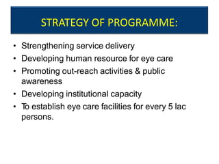 STRATEGY OF PROGRAMME:
• Strengthening service delivery
• Developing human resource for eye care
• Promoting out-reach activities & public
awareness
• Developing institutional capacity
• To establish eye care facilities for every 5 lac
persons.
 