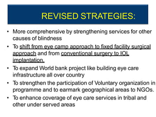 REVISED STRATEGIES:
• More comprehensive by strengthening services for other
causes of blindness
• To shift from eye camp approach to fixed facility surgical
approach and from conventional surgery to IOL
implantation.
• To expand World bank project like building eye care
infrastructure all over country
• To strengthen the participation of Voluntary organization in
programme and to earmark geographical areas to NGOs.
• To enhance coverage of eye care services in tribal and
other under served areas
 