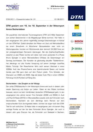 DTM 2011 – Presseinformation Nr. 01                              01.08.2011



DTM gastiert vom 16. bis 18. September in der Motorsport
Arena Oschersleben

Die populärste internationale Tourenwagenserie DTM wird Mitte September
zum achten Saisonrennen in die Magdeburger Börde kommen. Hier fielen in
den vergangenen drei Jahren regelmäßig wichtige Entscheidungen im Kampf
um den DTM-Titel. Zuletzt kämpften die Piloten von Audi und Mercedes-Benz
bei   einem Show-Event    im   Münchener    Olympiastadion    zwar nicht   um
Wertungspunkte, konnten am Wochenende aber dennoch 54.000 Fans von
der prestigeträchtigen Rennserie überzeugen. Bei den Kopf-an-Kopf-Duellen
zwischen je zwei Piloten konnte sich dabei nach einer packenden K.o.-Phase
Bruno Spengler in seiner Mercedes-Benz C-Klasse als Gesamtsieger am
Sonntag durchsetzen. Der Kanadier ist gleichzeitig aktueller Tabellenführer,
hat allerdings nur drei Punkte Vorsprung auf seinen Verfolger Audi-Pilot
Martin Tomczyk. Der Rosenheimer fährt nach seinem Wechsel in einen
2008er Audi des Phoenix-Teams eine beeindruckende Saison und konnte
bereits zwei Mal ganz oben auf dem Podium jubeln. Timo Scheider, der
Champion von 2008 und 2009, folgt als bester Audi- Pilot in einem 2009er
Fahrzeug mit 24 Punkten auf Rang drei.


Oschersleben – das Zünglein an der Waage
Der achte DTM-Saisonlauf in der Motorsport Arena wird auch in diesem Jahr
wieder Spannung und Action pur bieten. Dabei ist den Piloten durchaus
bewusst, worum es beim nördlichsten deutschen DTM-Gastspiel geht. In den
vergangenen drei Jahren kamen Timo Scheider (2008 und 2009) im Audi
und Paul Di Resta (2010) im Mercedes-Benz jeweils nicht als Führender nach
Oschersleben.   Nachdem    sie   sich   allerdings   beim   Rennen   auf   dem
anspruchsvollen Kurs durchgesetzt hatten, konnten sie sogar noch den DTM-
Titel für sich verbuchen. Di Resta holte im vergangenen Jahr mit seinem Sieg
wichtige Punkte auf den bis dato Führenden Bruno Spengler, der auch in
diesem Jahr gute Chancen hat, als Führender zum Gastspiel in Sachsen-
 