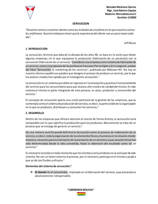 Betzabe Medrano Quiroz
Mgr. José Ramiro Zapata
Materia: MercadotecniaV
Gestión:II/2020
“LIBEREMOS BOLIVIA”
SERVUCCION
“Nosotrosvemosa nuestrosclientescomo los invitadosdeuna fiesta en la quenosotrossomos
los anfitriones.Nuestro trabajoeshacer quela experiencia del cliente sea un poco mejorcada
día”.
Jeff Bezos
1. INTRODUCCIÓN
La servucción, término que data de la década de los años 90, se basa en la visión que tienen
algunas empresas, en la que equiparan la producción (fabricación de un producto) con la
servucción(fabricaciónde unservicio).1
Considerarunaempresacomosistemade fabricaciónde
unservicio:estaeslapropuestade losprofesoresfrancesesPierreEiglieryEricLangeard,autores
del libro "Servucción. El marketing de los servicios", publicado por McGraw-Hill. No hay en
nuestro idioma español una palabra que designe el proceso de producir un servicio, por lo que
los autores citados han optado por el neologismo servucción.5
La servucciónesunsistemaque debe serrigurosoen laconcepciónypuestaenfuncionamiento
del servicio para los consumidorespara que alcance alto niveles de calidad del mismo.En este
sistema el cliente es parte integrante de este proceso, es actor, productor y consumidor del
servicio.1
El concepto de servucción aporta una visión particular de la gestión de las empresas, que se
contemplacomoel sistemadeproduccióndelservicio,esdecir,lapartevisiblede laorganización
en la que se producen, distribuyen y consumen los servicios.5
2. DESARROLLO
Dentro de las empresas que ofrecen atención al cliente de forma directa, la servucción sería
comparable con lo que significa la producción para los productos. Básicamente se trata de un
proceso que se encarga de generar un servicio.3
De una manera sencilla puede definirse la Servucción como el proceso de elaboración de un
servicio,esdecir,todalaorganizaciónde loselementosfísicosyhumanosenlarelacióncliente-
empresa,necesariaparalarealizaciónde laprestaciónde unservicioycuyascaracterísticashan
sido determinadas desde la idea concebida, hasta la obtención del resultado como tal (el
servicio).4
Es necesariorecordarentodomomentoque losclientesoconsumidoresnose excluyende este
sistema. No son un factor externo al proceso, por el contrario,participa enel mismo y ayuda a
que se dé con fluidez y eficacia.3
Elementos del sistema de servucción:2
 El cliente: Es el consumidor, implicado en la fabricacióndel servicio, cuya presencia es
absolutamente indispensable.
 