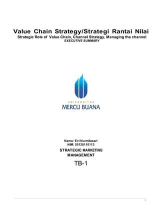 1
Value Chain Strategy/Strategi Rantai Nilai
Strategic Role of Value Chain, Channel Strategy, Managing the channel
EXECUTIVE SUMMARY
Nama: Evi Nurmilasari
NIM: 55120110113
STRATEGIC MARKETING
MANAGEMENT
TB-1
 
