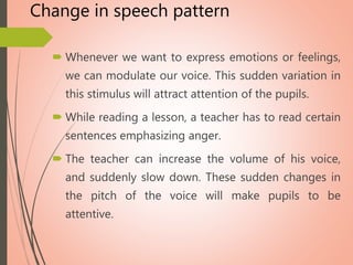 Change in speech pattern
 Whenever we want to express emotions or feelings,
we can modulate our voice. This sudden variation in
this stimulus will attract attention of the pupils.
 While reading a lesson, a teacher has to read certain
sentences emphasizing anger.
 The teacher can increase the volume of his voice,
and suddenly slow down. These sudden changes in
the pitch of the voice will make pupils to be
attentive.
 