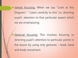 Verbal focusing: When we say “Look at this
Diagram”, “ Listen carefully to this” I.e. directing
pupils’ attention to that particular aspect which
we are emphasizing.
Gestural focusing: This involves focusing or
directing pupil’s attention to particular points in
the lesson by using only gestures – head, hand
and body movement.
 