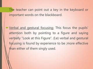 The teacher can point out a key in the keyboard or
important words on the blackboard.
Verbal and gestural focusing: This focus the pupils’
attention both by pointing to a figure and saying
verbally “Look at this Figure”. (I.e) verbal and gestural
focusing is found by experience to be ;more effective
than either of them singly used.
 
