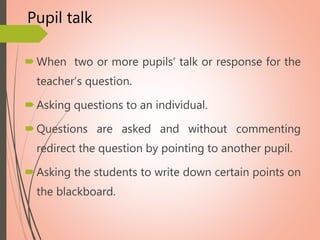 Pupil talk
When two or more pupils’ talk or response for the
teacher’s question.
Asking questions to an individual.
Questions are asked and without commenting
redirect the question by pointing to another pupil.
Asking the students to write down certain points on
the blackboard.
 