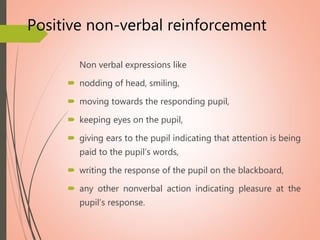 Positive non-verbal reinforcement
Non verbal expressions like
 nodding of head, smiling,
 moving towards the responding pupil,
 keeping eyes on the pupil,
 giving ears to the pupil indicating that attention is being
paid to the pupil’s words,
 writing the response of the pupil on the blackboard,
 any other nonverbal action indicating pleasure at the
pupil’s response.
 