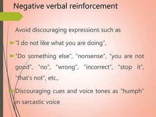 Negative verbal reinforcement
Avoid discouraging expressions such as
“I do not like what you are doing”,
“Do something else”, “nonsense”, “you are not
good”, “no”, “wrong”, “incorrect”, “stop it”,
“that’s not”, etc.,
Discouraging cues and voice tones as “humph”
in sarcastic voice
 