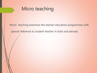Micro teaching
Micro teaching examines the teacher education programmes with
special reference to student teacher in India and abroad.
 